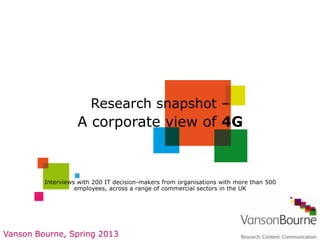 Research snapshot –
                   A corporate view of 4G



         Interviews with 200 IT decision-makers from organisations with more than 500
                   employees, across a range of commercial sectors in the UK




Vanson Bourne, Spring 2013
 