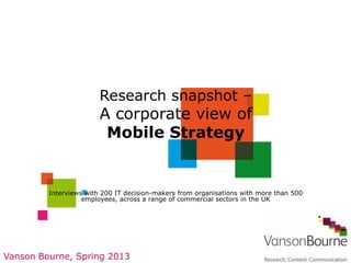 Research snapshot –
                        A corporate view of
                         Mobile Strategy


         Interviews with 200 IT decision-makers from organisations with more than 500
                   employees, across a range of commercial sectors in the UK




Vanson Bourne, Spring 2013
 