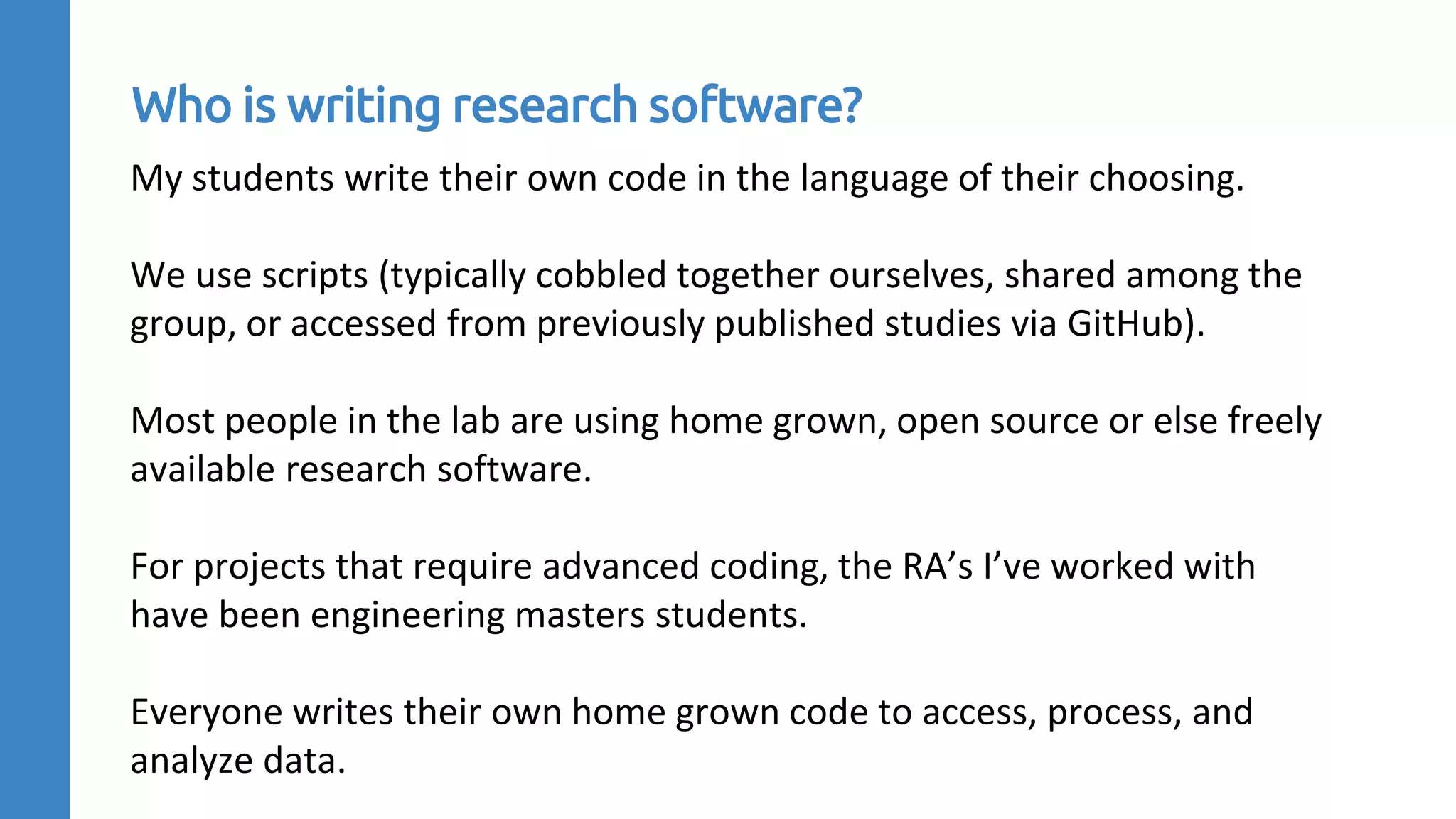 My students write their own code in the language of their choosing.
We use scripts (typically cobbled together ourselves, shared among the
group, or accessed from previously published studies via GitHub).
Most people in the lab are using home grown, open source or else freely
available research software.
For projects that require advanced coding, the RA’s I’ve worked with
have been engineering masters students.
Everyone writes their own home grown code to access, process, and
analyze data.
Who is writing research software?
 