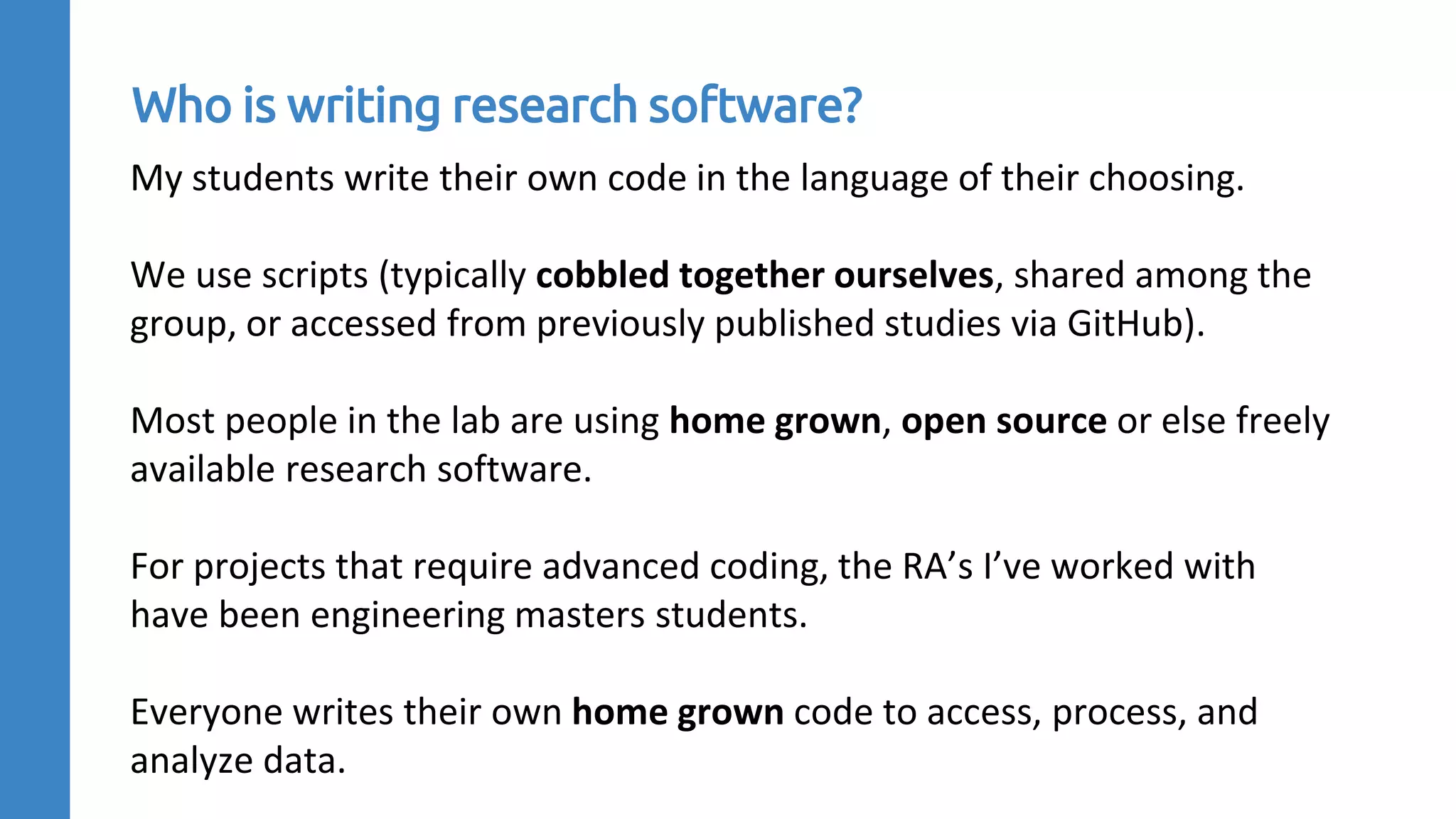 My students write their own code in the language of their choosing.
We use scripts (typically cobbled together ourselves, shared among the
group, or accessed from previously published studies via GitHub).
Most people in the lab are using home grown, open source or else freely
available research software.
For projects that require advanced coding, the RA’s I’ve worked with
have been engineering masters students.
Everyone writes their own home grown code to access, process, and
analyze data.
Who is writing research software?
 