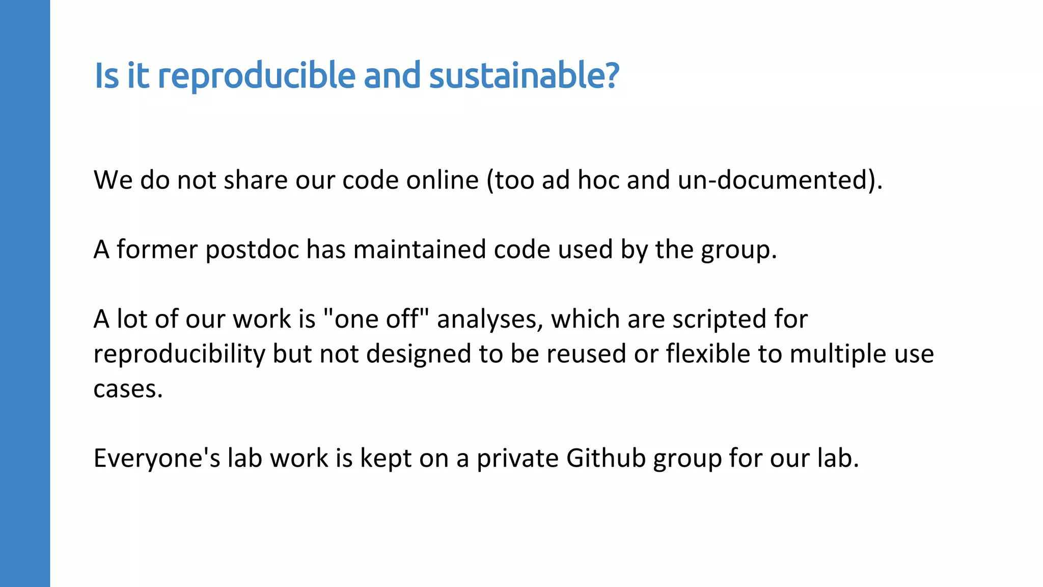 We do not share our code online (too ad hoc and un-documented).
A former postdoc has maintained code used by the group.
A lot of our work is "one off" analyses, which are scripted for
reproducibility but not designed to be reused or flexible to multiple use
cases.
Everyone's lab work is kept on a private Github group for our lab.
Is it reproducible and sustainable?
 