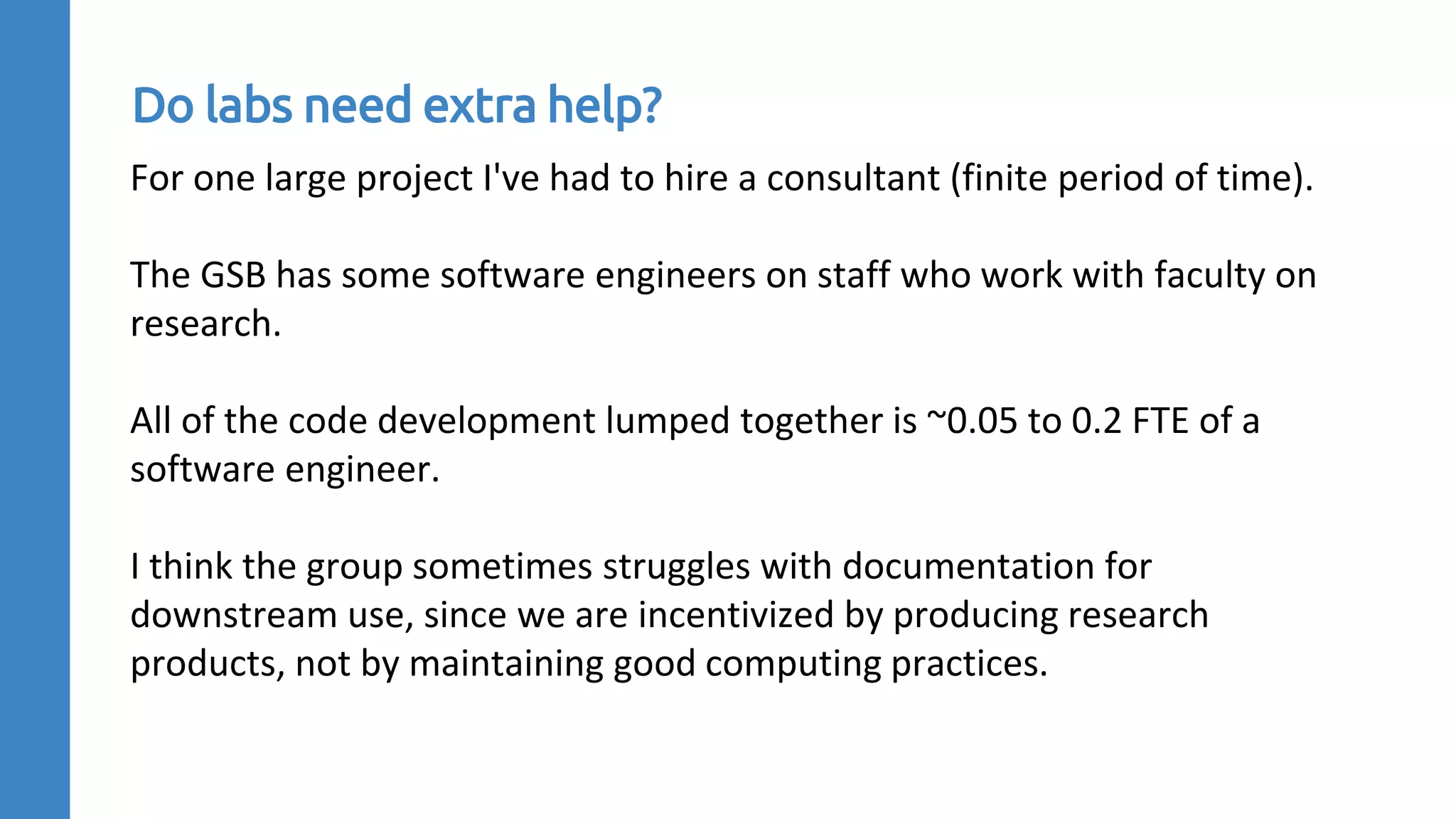 For one large project I've had to hire a consultant (finite period of time).
The GSB has some software engineers on staff who work with faculty on
research.
All of the code development lumped together is ~0.05 to 0.2 FTE of a
software engineer.
I think the group sometimes struggles with documentation for
downstream use, since we are incentivized by producing research
products, not by maintaining good computing practices.
Do labs need extra help?
 
