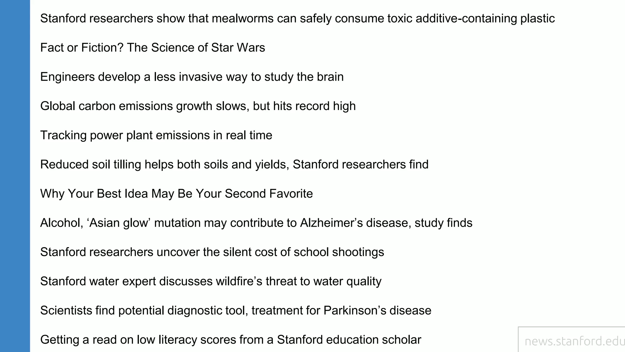 Stanford researchers show that mealworms can safely consume toxic additive-containing plastic
Fact or Fiction? The Science of Star Wars
Engineers develop a less invasive way to study the brain
Global carbon emissions growth slows, but hits record high
Tracking power plant emissions in real time
Reduced soil tilling helps both soils and yields, Stanford researchers find
Why Your Best Idea May Be Your Second Favorite
Alcohol, ‘Asian glow’ mutation may contribute to Alzheimer’s disease, study finds
Stanford researchers uncover the silent cost of school shootings
Stanford water expert discusses wildfire’s threat to water quality
Scientists find potential diagnostic tool, treatment for Parkinson’s disease
Getting a read on low literacy scores from a Stanford education scholar news.stanford.edu
 