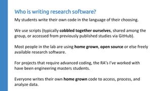 My students write their own code in the language of their choosing.
We use scripts (typically cobbled together ourselves, shared among the
group, or accessed from previously published studies via GitHub).
Most people in the lab are using home grown, open source or else freely
available research software.
For projects that require advanced coding, the RA’s I’ve worked with
have been engineering masters students.
Everyone writes their own home grown code to access, process, and
analyze data.
Who is writing research software?
 