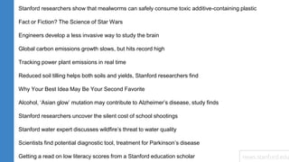 Stanford researchers show that mealworms can safely consume toxic additive-containing plastic
Fact or Fiction? The Science of Star Wars
Engineers develop a less invasive way to study the brain
Global carbon emissions growth slows, but hits record high
Tracking power plant emissions in real time
Reduced soil tilling helps both soils and yields, Stanford researchers find
Why Your Best Idea May Be Your Second Favorite
Alcohol, ‘Asian glow’ mutation may contribute to Alzheimer’s disease, study finds
Stanford researchers uncover the silent cost of school shootings
Stanford water expert discusses wildfire’s threat to water quality
Scientists find potential diagnostic tool, treatment for Parkinson’s disease
Getting a read on low literacy scores from a Stanford education scholar news.stanford.edu
 