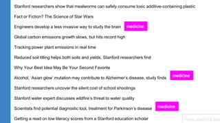 Stanford researchers show that mealworms can safely consume toxic additive-containing plastic
Fact or Fiction? The Science of Star Wars
Engineers develop a less invasive way to study the brain
Global carbon emissions growth slows, but hits record high
Tracking power plant emissions in real time
Reduced soil tilling helps both soils and yields, Stanford researchers find
Why Your Best Idea May Be Your Second Favorite
Alcohol, ‘Asian glow’ mutation may contribute to Alzheimer’s disease, study finds
Stanford researchers uncover the silent cost of school shootings
Stanford water expert discusses wildfire’s threat to water quality
Scientists find potential diagnostic tool, treatment for Parkinson’s disease
Getting a read on low literacy scores from a Stanford education scholar
medicine
medicine
medicine
news.stanford.edu
 