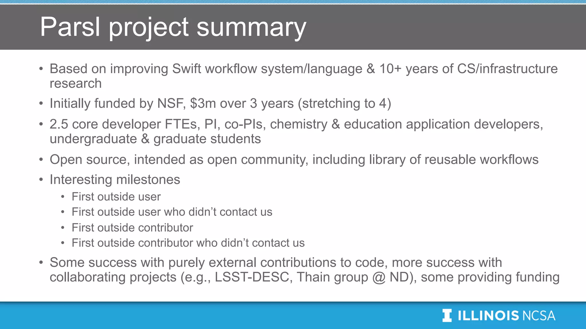 Parsl project summary
• Based on improving Swift workflow system/language & 10+ years of CS/infrastructure
research
• Initially funded by NSF, $3m over 3 years (stretching to 4)
• 2.5 core developer FTEs, PI, co-PIs, chemistry & education application developers,
undergraduate & graduate students
• Open source, intended as open community, including library of reusable workflows
• Interesting milestones
• First outside user
• First outside user who didn’t contact us
• First outside contributor
• First outside contributor who didn’t contact us
• Some success with purely external contributions to code, more success with
collaborating projects (e.g., LSST-DESC, Thain group @ ND), some providing funding
 