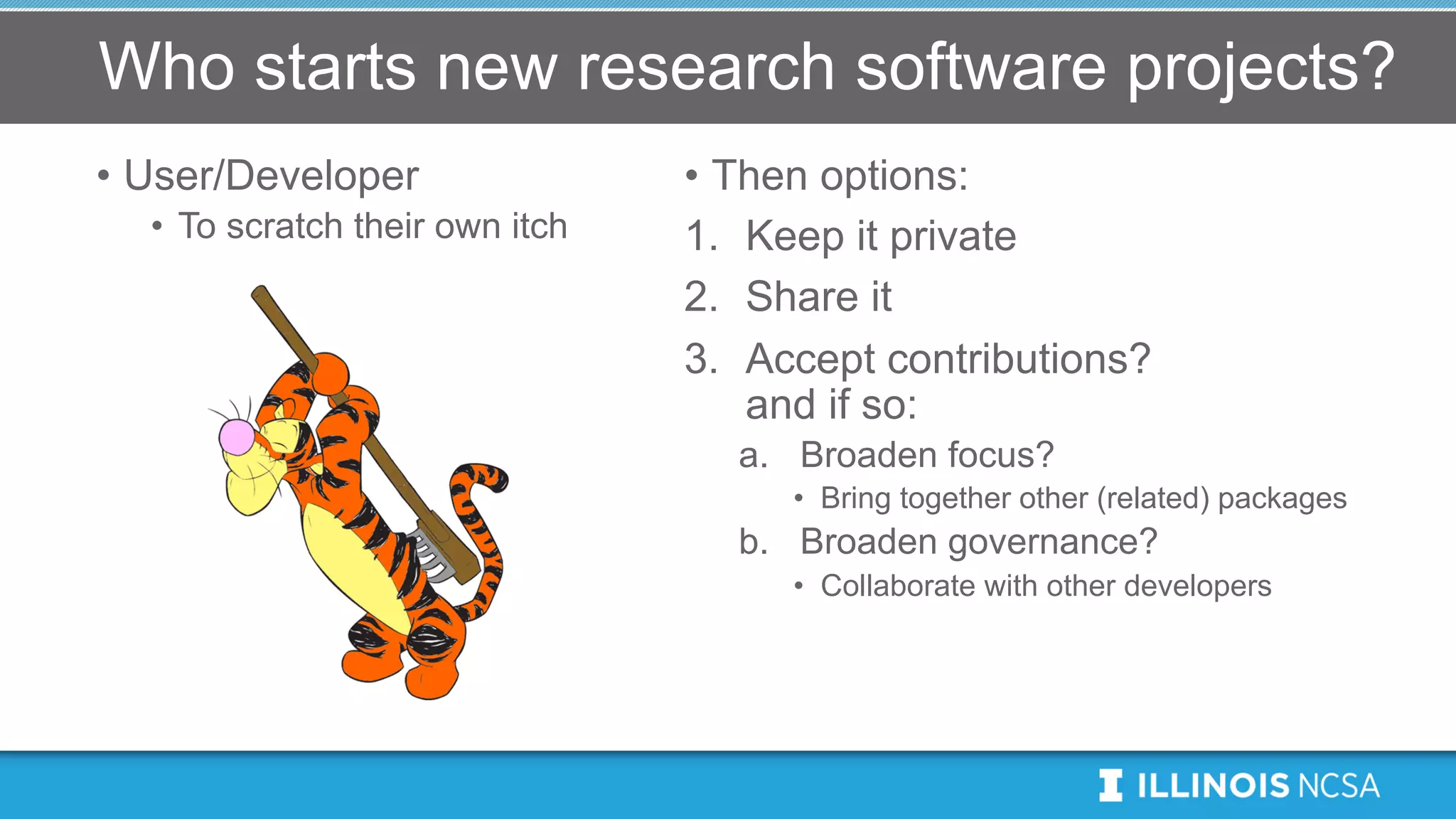 Who starts new research software projects?
• User/Developer
• To scratch their own itch
• Then options:
1. Keep it private
2. Share it
3. Accept contributions?
and if so:
a. Broaden focus?
• Bring together other (related) packages
b. Broaden governance?
• Collaborate with other developers
 