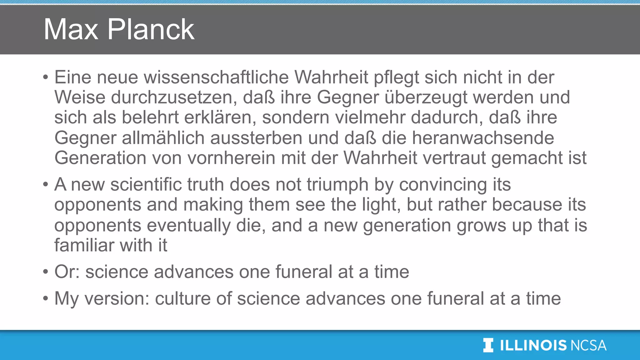 Max Planck
• Eine neue wissenschaftliche Wahrheit pflegt sich nicht in der
Weise durchzusetzen, daß ihre Gegner überzeugt werden und
sich als belehrt erklären, sondern vielmehr dadurch, daß ihre
Gegner allmählich aussterben und daß die heranwachsende
Generation von vornherein mit der Wahrheit vertraut gemacht ist
• A new scientific truth does not triumph by convincing its
opponents and making them see the light, but rather because its
opponents eventually die, and a new generation grows up that is
familiar with it
• Or: science advances one funeral at a time
• My version: culture of science advances one funeral at a time
 
