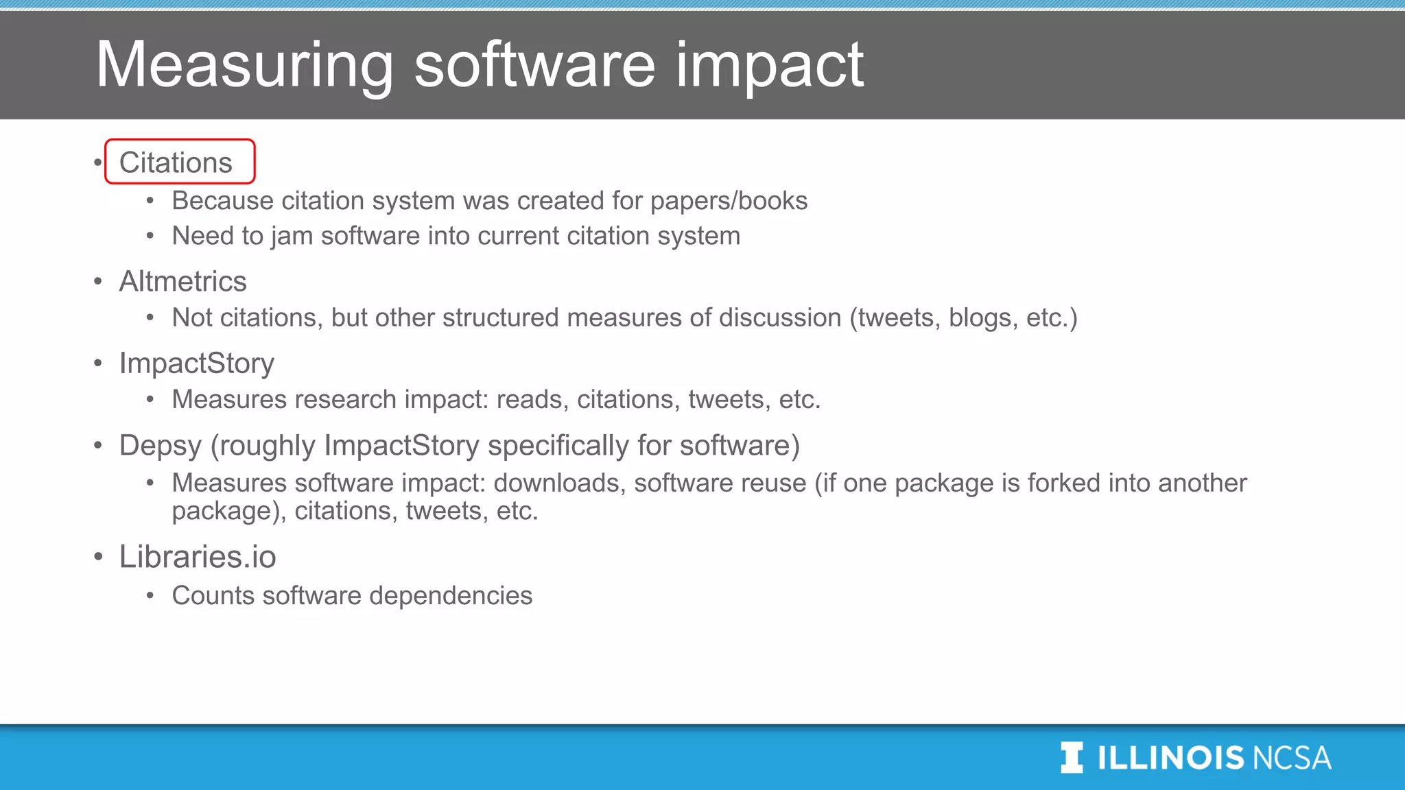 Measuring software impact
• Citations
• Because citation system was created for papers/books
• Need to jam software into current citation system
• Altmetrics
• Not citations, but other structured measures of discussion (tweets, blogs, etc.)
• ImpactStory
• Measures research impact: reads, citations, tweets, etc.
• Depsy (roughly ImpactStory specifically for software)
• Measures software impact: downloads, software reuse (if one package is forked into another
package), citations, tweets, etc.
• Libraries.io
• Counts software dependencies
 