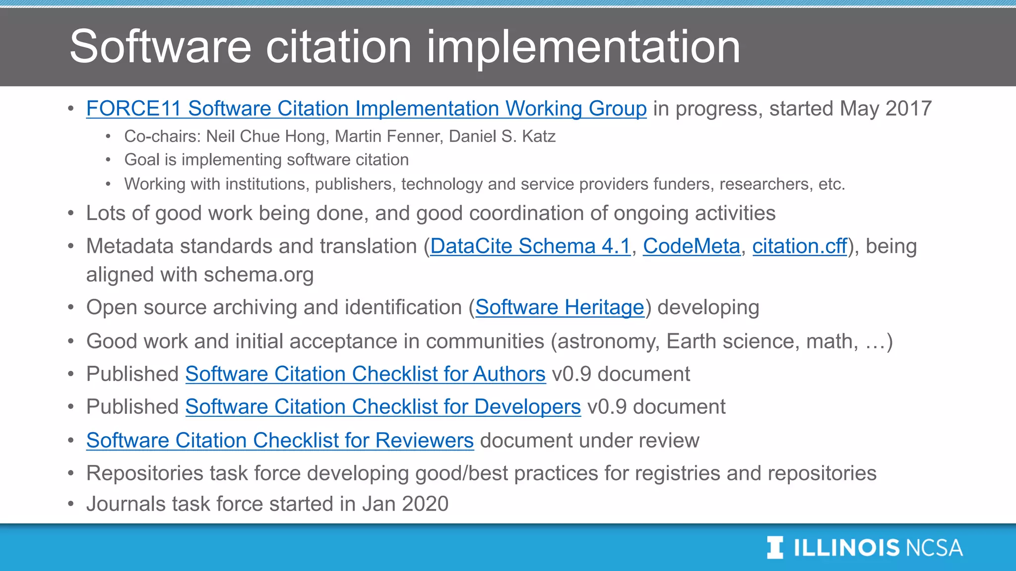 Software citation implementation
• FORCE11 Software Citation Implementation Working Group in progress, started May 2017
• Co-chairs: Neil Chue Hong, Martin Fenner, Daniel S. Katz
• Goal is implementing software citation
• Working with institutions, publishers, technology and service providers funders, researchers, etc.
• Lots of good work being done, and good coordination of ongoing activities
• Metadata standards and translation (DataCite Schema 4.1, CodeMeta, citation.cff), being
aligned with schema.org
• Open source archiving and identification (Software Heritage) developing
• Good work and initial acceptance in communities (astronomy, Earth science, math, …)
• Published Software Citation Checklist for Authors v0.9 document
• Published Software Citation Checklist for Developers v0.9 document
• Software Citation Checklist for Reviewers document under review
• Repositories task force developing good/best practices for registries and repositories
• Journals task force started in Jan 2020
 