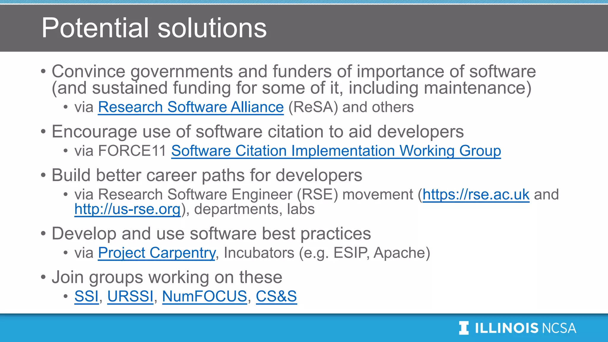 Potential solutions
• Convince governments and funders of importance of software
(and sustained funding for some of it, including maintenance)
• via Research Software Alliance (ReSA) and others
• Encourage use of software citation to aid developers
• via FORCE11 Software Citation Implementation Working Group
• Build better career paths for developers
• via Research Software Engineer (RSE) movement (https://rse.ac.uk and
http://us-rse.org), departments, labs
• Develop and use software best practices
• via Project Carpentry, Incubators (e.g. ESIP, Apache)
• Join groups working on these
• SSI, URSSI, NumFOCUS, CS&S
 