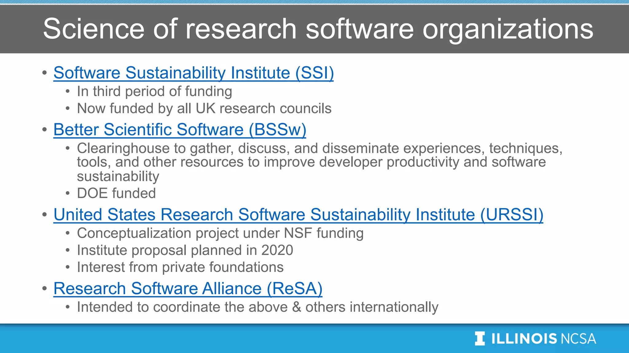 Science of research software organizations
• Software Sustainability Institute (SSI)
• In third period of funding
• Now funded by all UK research councils
• Better Scientific Software (BSSw)
• Clearinghouse to gather, discuss, and disseminate experiences, techniques,
tools, and other resources to improve developer productivity and software
sustainability
• DOE funded
• United States Research Software Sustainability Institute (URSSI)
• Conceptualization project under NSF funding
• Institute proposal planned in 2020
• Interest from private foundations
• Research Software Alliance (ReSA)
• Intended to coordinate the above & others internationally
 