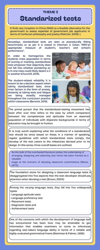 The primal pursuit that the standardized-testing movement has
been after over time refers to the ease by which comparison
between the competences and aptitudes from an assorted
population of individuals with disparate backgrounds in terms of
education may be brought to fruition.
It is truly worth explaining what the conditions of a standardized
test should be since based on these, in a manner of speaking,
regular guidelines with which standardized tests comply, the
develop of the test caters to the milestones devised prior to its
design. In this sense, three overall bases are outlined.
THEME 2
Standarized tests
It finds very inception in China (1880) as a feasible alternative for the
government to assess expertise of government job applicants in
terms of Confucian philosophy and poetry (Fletcher, 2009). L
Nowadays, standardized tests are seen as procedurally fitting
benchmarks or as per it is stated in (Herman & Golan, 1991)“an
appropriate measure of student’s, teacher’s and school’s
performance”.
In order to homogenize the
students mass population in terms
of scoring or marking, standardized
tests empower that objectivity does
not fall into whether pondering an
A in one class could likely depict a C
in another (Churchill, 2015).
The student-related reliability it is
known to be a decisive aspect when
taking standardized tests, since
inner factors in the form of anxiety,
dexterity at taking tests and fatigue
are being steadily managed
throughout the curriculum practice
within classrooms (Berwick, 2019).
As the bulk of the overhauled literature states, the undertaking of
arranging, designing and selecting test items has been framed as a
valuable
stage at the moment of devising classroom examinations (Marso,
1970).
The foundation stone for designing a classroom language tests is
disaggregated into five aspects that the test-developer should pay
attention when devising a test (Brown, 2004)
Among the varying language tests, they fall into five widespread
types:
• Language aptitude tests
• Language proficiency test
• Placement tests
• Diagnostic tests and
• Achievement tests
One of the concerns with which the development of language test
has encountered has been how may be attainable to get
information that enables examiners to come to inferences
regarding test-takers language ability in terms of a reliable and
highly evaluated grammatical frame (Bachman & Palmer, 1996).
 