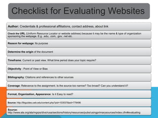 Checklist for Evaluating Websites
Author: Credentials & professional affiliations, contact address, about link

Check the URL (Uniform Resource Locator or website address) because it may be the name & type of organization
sponsoring the webpage. E.g. .edu, .com, .gov, .net etc.

Reason for webpage: Its purpose


Determine the origin of the document


Timeframe: Current or past view. What time period does your topic require?


Objectivity : Point of View or Bias


Bibliography: Citations and references to other sources


Coverage: Relevance to the assignment. Is the source too narrow? Too broad? Can you understand it?


Format, Organization, Appearance: Is it Easy to read?


Source: http://libguides.uwb.edu/content.php?pid=103537&sid=778496


Source:
http://www.ala.org/ala/mgrps/divs/rusa/sections/history/resources/pubs/usingprimarysources/index.cfm#evaluating
 