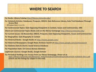 WHERE TO SEARCH

For Books: Library Catalog http://library.riohondo.edu/
For Scholarly Articles: Databases: Proquest, EBSCO, Gale Reference Library, Gale Trial Database (Through
     Access Rio)
 Off Campus Users: Access Rio
For Controversial Topics: Gale Opposing Viewpoints In Context, Issues and Controversies, SIRS
Check out Controversial Topics Books Link on the library homepage http://library.riohondo.edu/
For Current Issues: CQ Researcher, EBSCO, Proquest, Gale Opposing Viewpoints, Issues and Controversies
For Biographies: Gale Biography in Context
For Historical Books : Google Books at http://books.google.com/
For Historical Newspapers: Google News Archives Search at http://news.google.com/archivesearch
For Statistics Data & Charts: Social Science Database
For Population Stats: US Census Bureau database
Legitimate sources: Google Books, Google Scholar
For Periodical Holdings List: Access from our library homepage. Direct url at
     http://library.riohondo.edu/Research_Help/Periodical%20Holdings%20List%20-%202010-2011.pdf
     (Check out the listings by subject in the end).
 
