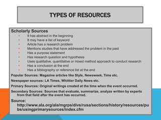 TYPES OF RESOURCES

Scholarly Sources
         It has abstract in the beginning
         It may have a list of keyword
         Article has a research problem
         Mentions studies that have addressed the problem in the past
         Has a purpose statement
         Has research question and hypothesis
         Uses qualitative, quantitative or mixed method approach to conduct research
         Has a conclusion at the end
         Has a bibliography or reference list at the end
Popular Sources: Magazine articles like Style, Newsweek, Time etc.
Newspaper sources: LA Times, Whittier Daily News etc.
Primary Sources: Original writings created at the time when the event occurred.
Secondary Sources: Sources that evaluate, summarize, analyze written by experts
   from that field after the event has occurred.
Source:
  http://www.ala.org/ala/mgrps/divs/rusa/sections/history/resources/pu
  bs/usingprimarysources/index.cfm
 