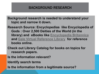 BACKGROUND RESEARCH

Background research is needed to understand your
  topic and narrow it down.
Research Source: Encyclopedias like Encyclopedia of
  Gods : Over 2,500 Deities of the World (in the
  library) and eBooks like Encyclopedia Britannica
  and Gale Virtual Reference Library for reference
  books online.
Check out Library Catalog for books on topics for
  research papers.
Is the information relevant?
Identify search terms
Is the information from a legitimate source?
 