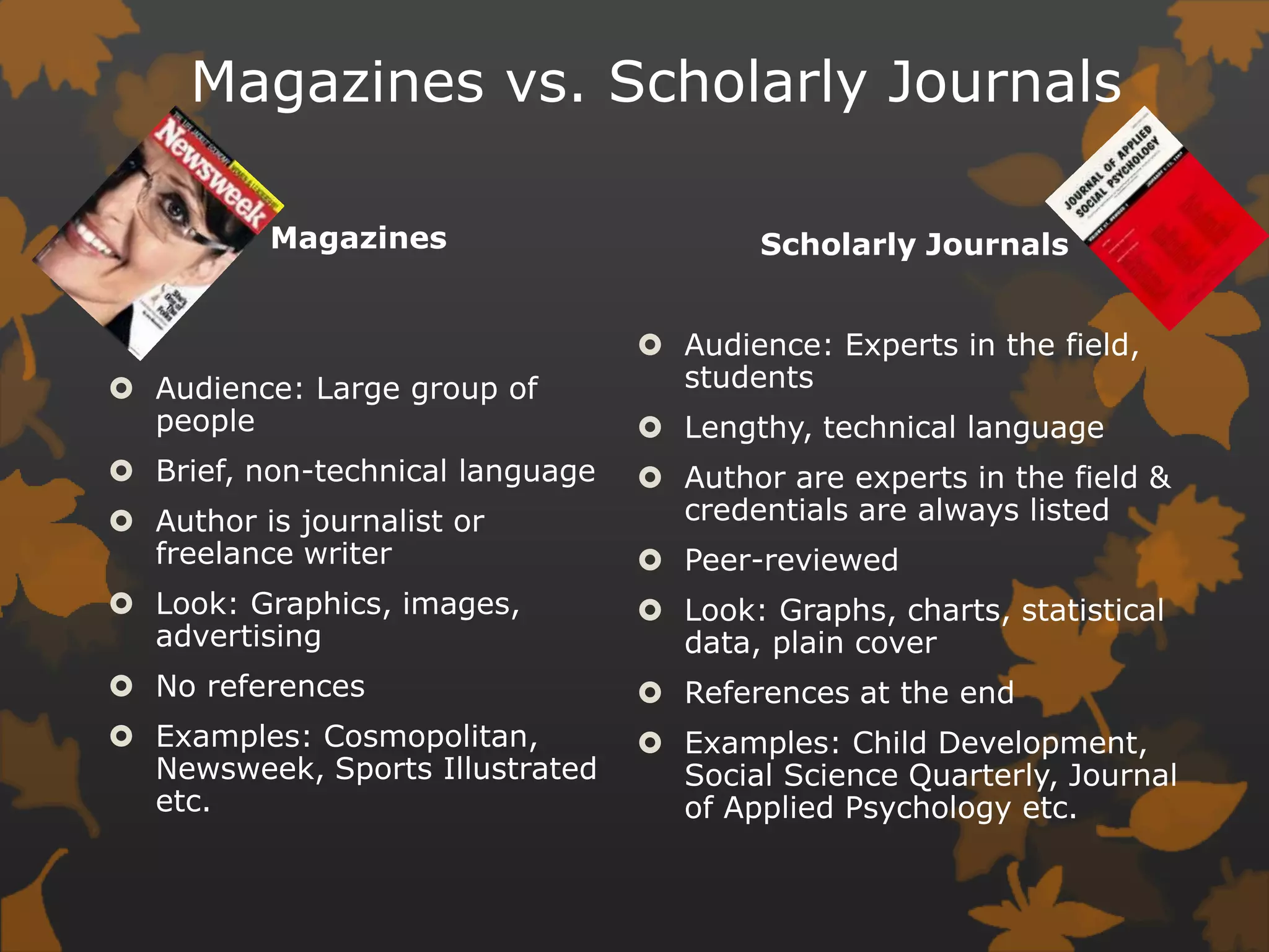 Magazines vs. Scholarly JournalsScholarly JournalsAudience: Experts in the field, studentsLengthy, technical languageAuthor are experts in the field & credentials are always listedPeer-reviewedLook: Graphs, charts, statistical data, plain coverReferences at the endExamples: Child Development, Social Science Quarterly, Journal of Applied Psychology etc. MagazinesAudience: Large group of peopleBrief, non-technical languageAuthor is journalist or freelance writerLook: Graphics, images, advertisingNo referencesExamples: Cosmopolitan, Newsweek, Sports Illustrated etc. 