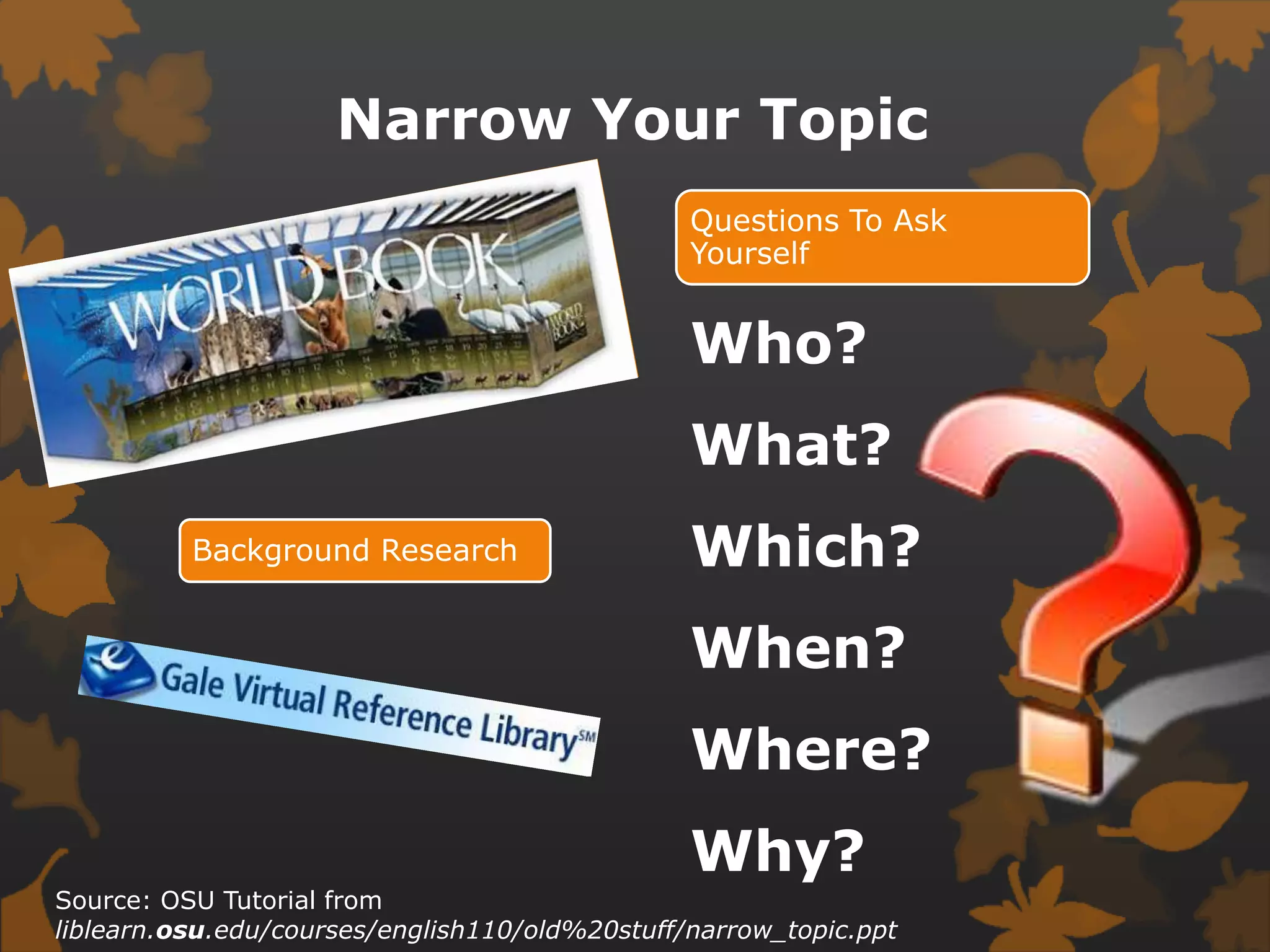 Narrow Your TopicWho?What?Which?When?Where?Why? Source: OSU Tutorial from liblearn.osu.edu/courses/english110/old%20stuff/narrow_topic.ppt