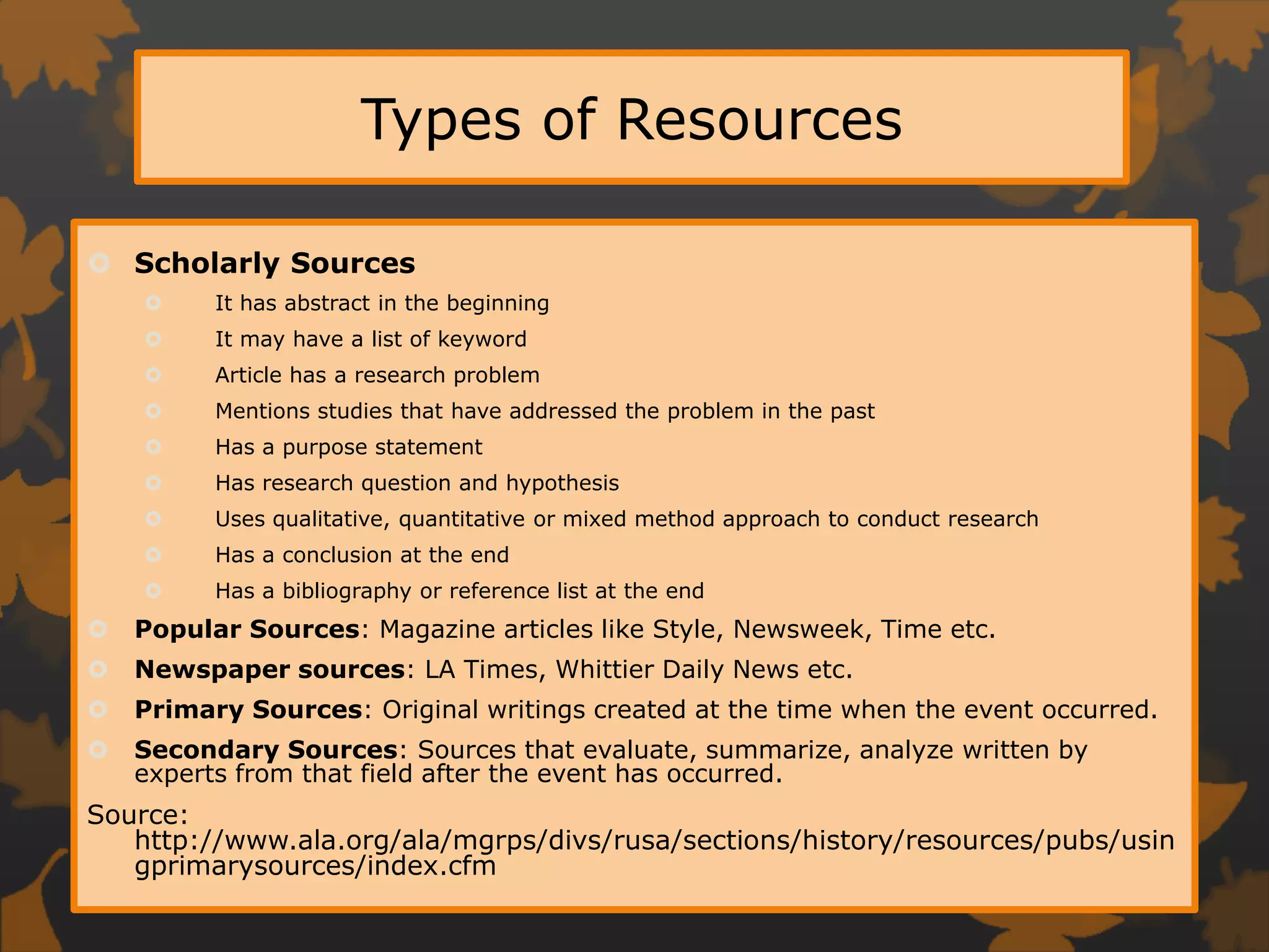 Types of ResourcesScholarly SourcesIt has abstract in the beginningIt may have a list of keywordArticle has a research problemMentions studies that have addressed the problem in the pastHas a purpose statementHas research question and hypothesisUses qualitative, quantitative or mixed method approach to conduct researchHas a conclusion at the endHas a bibliography or reference list at the endPopular Sources: Magazine articles like Style, Newsweek, Time etc.Newspaper sources: LA Times, Whittier Daily News etc.Primary Sources: Original writings created at the time when the event occurred. Secondary Sources: Sources that evaluate, summarize, analyze written by experts from that field after the event has occurred. Source: http://www.ala.org/ala/mgrps/divs/rusa/sections/history/resources/pubs/usingprimarysources/index.cfm