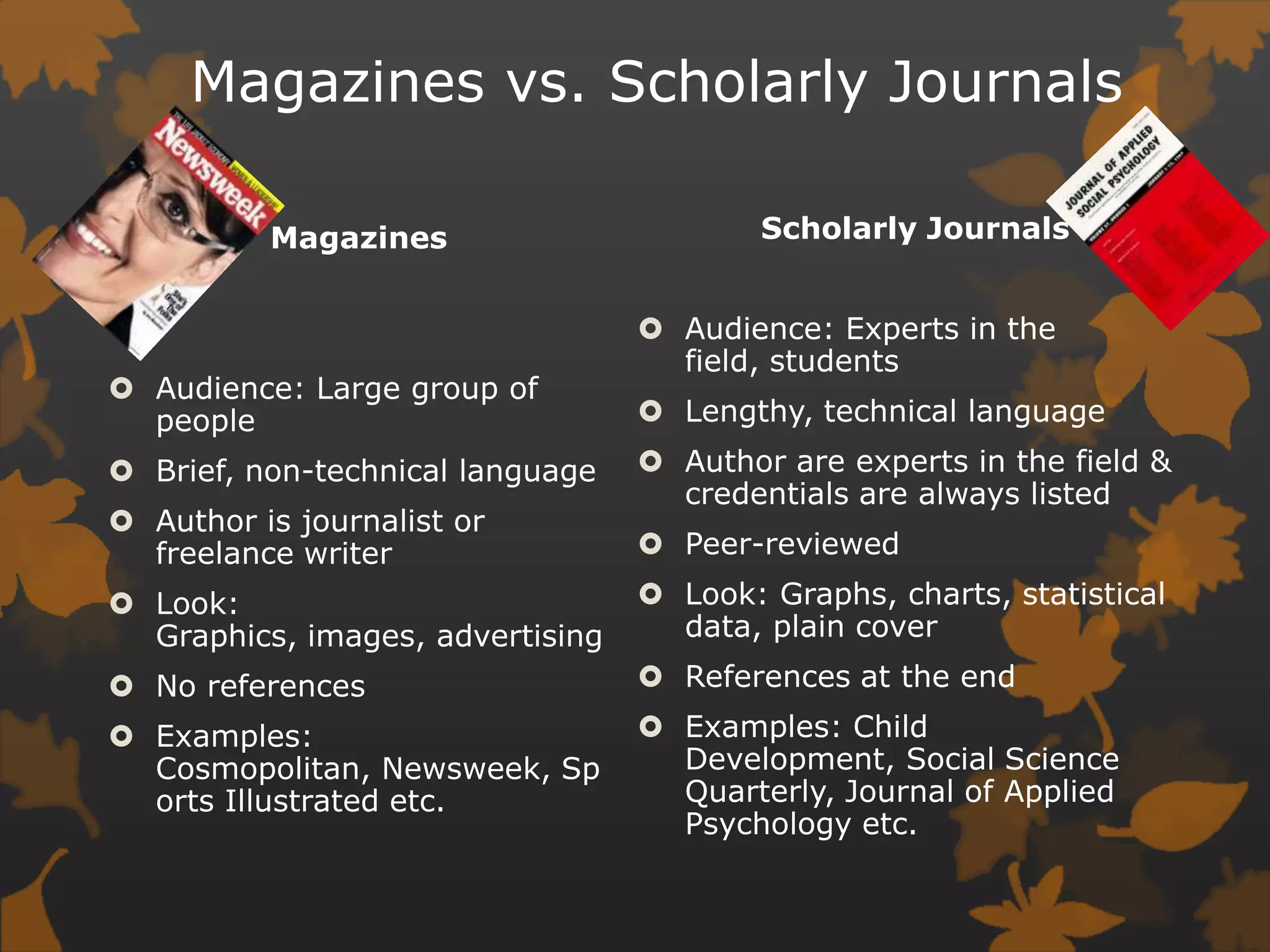 Magazines vs. Scholarly JournalsScholarly JournalsAudience: Experts in the field, studentsLengthy, technical languageAuthor are experts in the field & credentials are always listedPeer-reviewedLook: Graphs, charts, statistical data, plain coverReferences at the endExamples: Child Development, Social Science Quarterly, Journal of Applied Psychology etc. MagazinesAudience: Large group of peopleBrief, non-technical languageAuthor is journalist or freelance writerLook: Graphics, images, advertisingNo referencesExamples: Cosmopolitan, Newsweek, Sports Illustrated etc. 