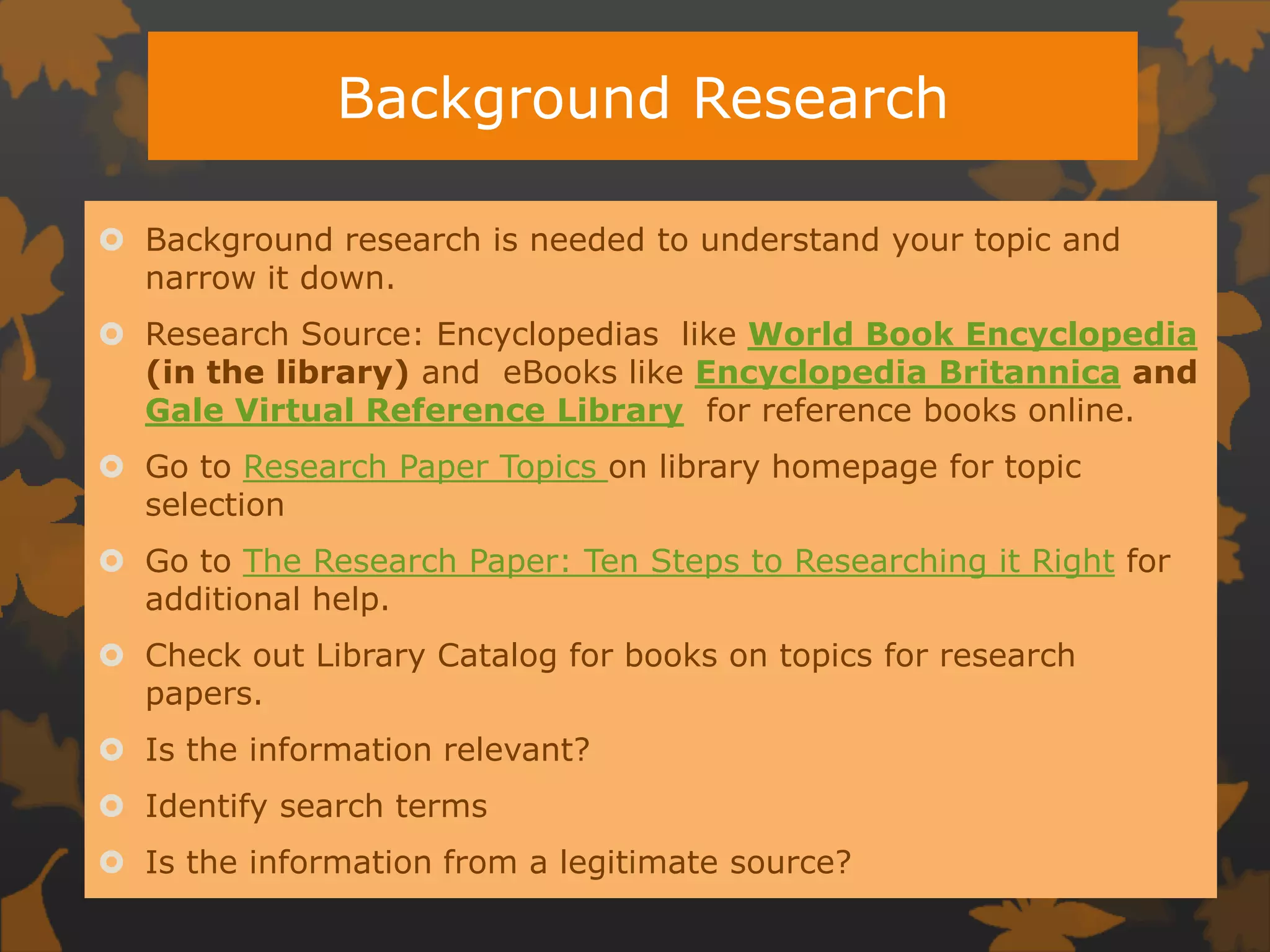 Background ResearchBackground research is needed to understand your topic and narrow it down. Research Source: Encyclopedias  like World Book Encyclopedia (in the library) and  eBooks like Encyclopedia Britannicaand Gale Virtual Reference Library  for reference books online. Go to Research Paper Topics on library homepage for topic selectionGo to The Research Paper: Ten Steps to Researching it Right for additional help.Check out Library Catalog for books on topics for research papers.Is the information relevant?Identify search termsIs the information from a legitimate source?
