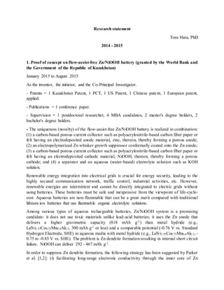 Research statement
Toru Hara, PhD
2014 - 2015
1. Proof of concept on flow-assist-free Zn/NiOOH battery (granted by the World Bank and
the Government of the Republic of Kazakhstan)
January 2015 to August 2015
As the inventor, the initiator, and the Co-Principal Investigator.
- Patents = 1 Kazakhstan Patent, 1 PCT, 1 US Patent, 1 Chinese patent, 1 European patent,
applied.
- Publications = 1 conference paper.
- Supervision = 1 postdoctoral researcher, 4 MBA candidates, 2 master's degree holders, 2
bachelor's degree holders.
- The uniqueness (novelty) of the flow-assist-free Zn/NiOOH battery is realized in combination:
(1) a carbon-based porous current collector such as polyacrylonitrile-based carbon fiber paper or
felt having an electrodeposited anode material, zinc, thereon, thereby forming a porous anode;
(2) an electropolymerized Zn whisker growth suppressor conformally coated onto the Zn anode;
(3) a carbon-based porous current collector such as polyacrylonitrile-based carbon fiber paper or
felt having an electrodeposited cathode material, NiOOH, thereon, thereby forming a porous
cathode; and (4) a separator and an aqueous (water-based) electrolyte solution such as KOH
solution.
Renewable energy integration into electrical grids is crucial for energy security, leading to the
highly secured communication network, traffic control, industrial activities, etc. However,
renewable energies are intermittent and cannot be directly integrated to electric grids without
using batteries. These batteries must be safe and inexpensive from the viewpoint of life-cycle-
cost. Aqueous batteries are non-flammable that can be a great merit compared with traditional
lithium-ion batteries that use flammable organic electrolyte solutions.
Among various types of aqueous rechargeable batteries, Zn/NiOOH system is a promising
candidate: it does not use toxic materials unlike lead-acid batteries; it uses the Zn anode that
delivers a higher gravimetric capacity (818 mAh g-1) than metal hydride (e.g.,
LaNi3.55Co0.75Mn0.4Al0.3, 300 mAh g-1 or less) and a comparable potential (-0.76 V vs. Standard
Hydrogen Electrode, SHE) in aqueous media with metal hydride (e.g., LaNi3.55Co0.75Mn0.4Al0.3, -
0.75 to -0.85 V vs. SHE). The problem is Zn dendrite formation resulting in internal short circuit
failure. NiOOH can deliver 292 - 467 mAh g-1.
In order to suppress Zn dendrite formation, the following strategy has been suggested by Parker
et al. [1,2]: (i) facilitating long-range electronic conductivity through the inner core of Zn
 
