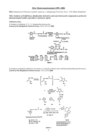 1
M.Sc. Thesis research project (1999 - 2000)
Place: Department of Chemistry (synthetic organic gr.) , Jahangirnagar University, Savar - 1342, Dhaka, Bangladesh.
Title: Synthesis of Schiff bases, thiadiazoline derivatives and some heterocyclic compounds as probes for
pharmacological studies especially as Anticancer agents
Published articles
1. Synthesis of aldehyde- ∆
2
-1, 3, 4 -thiadiazoline heterocycles.
Journal of the Bangladesh Chemical Society, 16(2), 124-132, 2003.
2. Synthesis of aldehyde schiff bases of 4-amino-1,2,4-triazine-3-thione and p-substituted phenylthiazolyl derivatives.
Journal of The Bangladesh Chemical Society, 17(1), 52-58, 2004.
 