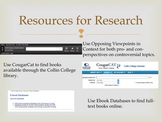 
Resources for Research
Use Opposing Viewpoints in
Context for both pro- and con-
perspectives on controversial topics.
Use CougarCat to find books
available through the Collin College
library.
Use Ebook Databases to find full-
text books online.
 