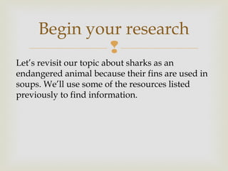 
Begin your research
Let’s revisit our topic about sharks as an
endangered animal because their fins are used in
soups. We’ll use some of the resources listed
previously to find information.
 