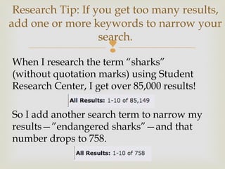 
When I research the term “sharks”
(without quotation marks) using Student
Research Center, I get over 85,000 results!
So I add another search term to narrow my
results—”endangered sharks”—and that
number drops to 758.
Research Tip: If you get too many results,
add one or more keywords to narrow your
search.
 
