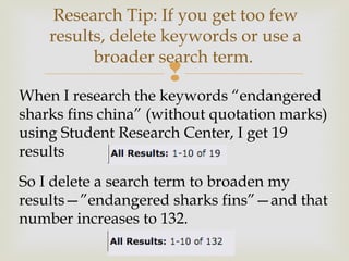 
When I research the keywords “endangered
sharks fins china” (without quotation marks)
using Student Research Center, I get 19
results
So I delete a search term to broaden my
results—”endangered sharks fins”—and that
number increases to 132.
Research Tip: If you get too few
results, delete keywords or use a
broader search term.
 