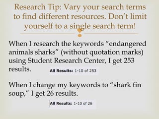 
When I research the keywords “endangered
animals sharks” (without quotation marks)
using Student Research Center, I get 253
results.
When I change my keywords to “shark fin
soup,” I get 26 results.
Research Tip: Vary your search terms
to find different resources. Don’t limit
yourself to a single search term!
 