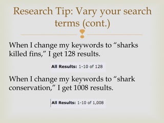 
When I change my keywords to “sharks
killed fins,” I get 128 results.
When I change my keywords to “shark
conservation,” I get 1008 results.
Research Tip: Vary your search
terms (cont.)
 