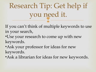 
If you can’t think of multiple keywords to use
in your search,
•Use your research to come up with new
keywords.
•Ask your professor for ideas for new
keywords.
•Ask a librarian for ideas for new keywords.
Research Tip: Get help if
you need it.
 