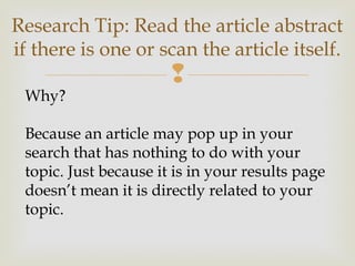 
Research Tip: Read the article abstract
if there is one or scan the article itself.
Why?
Because an article may pop up in your
search that has nothing to do with your
topic. Just because it is in your results page
doesn’t mean it is directly related to your
topic.
 