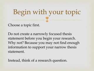 
Begin with your topic
Choose a topic first.
Do not create a narrowly focused thesis
statement before you begin your research.
Why not? Because you may not find enough
information to support your narrow thesis
statement.
Instead, think of a research question.
 