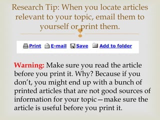 
Research Tip: When you locate articles
relevant to your topic, email them to
yourself or print them.
Warning: Make sure you read the article
before you print it. Why? Because if you
don’t, you might end up with a bunch of
printed articles that are not good sources of
information for your topic—make sure the
article is useful before you print it.
 
