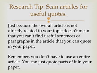 
Research Tip: Scan articles for
useful quotes.
Just because the overall article is not
directly related to your topic doesn’t mean
that you can’t find useful sentences or
paragraphs in the article that you can quote
in your paper.
Remember, you don’t have to use an entire
article. You can just quote parts of it in your
paper.
 