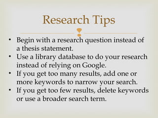 
Research Tips
• Begin with a research question instead of
a thesis statement.
• Use a library database to do your research
instead of relying on Google.
• If you get too many results, add one or
more keywords to narrow your search.
• If you get too few results, delete keywords
or use a broader search term.
 