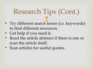 
Research Tips (Cont.)
• Try different search terms (i.e. keywords)
to find different resources.
• Get help if you need it.
• Read the article abstract if there is one or
scan the article itself.
• Scan articles for useful quotes.
 
