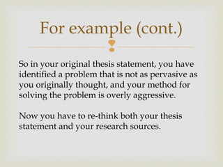 
For example (cont.)
So in your original thesis statement, you have
identified a problem that is not as pervasive as
you originally thought, and your method for
solving the problem is overly aggressive.
Now you have to re-think both your thesis
statement and your research sources.
 