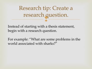 
Research tip: Create a
research question.
Instead of starting with a thesis statement,
begin with a research question.
For example: “What are some problems in the
world associated with sharks?”
 