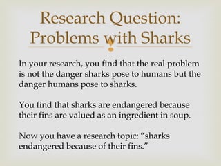 
Research Question:
Problems with Sharks
In your research, you find that the real problem
is not the danger sharks pose to humans but the
danger humans pose to sharks.
You find that sharks are endangered because
their fins are valued as an ingredient in soup.
Now you have a research topic: “sharks
endangered because of their fins.”
 