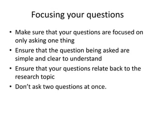 Focusing your questions
• Make sure that your questions are focused on
only asking one thing
• Ensure that the question being asked are
simple and clear to understand
• Ensure that your questions relate back to the
research topic
• Don’t ask two questions at once.
 