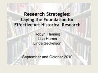 Research Strategies: Laying the Foundation for Effective Art Historical Research Robyn Fleming Lisa Harms Linda Seckelson September and October 2010 