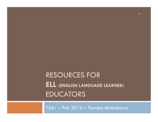 RESOURCES FOR
ELL (ENGLISH LANGUAGE LEARNER)
EDUCATORS
T561 – Fall 2012 – Tomoko Matsukawa
1
 