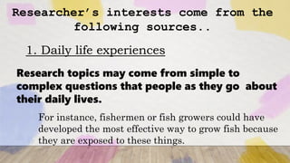 Researcher’s interests come from the
following sources..
1. Daily life experiences
Research topics may come from simple to
complex questions that people as they go about
their daily lives.
For instance, fishermen or fish growers could have
developed the most effective way to grow fish because
they are exposed to these things.
 