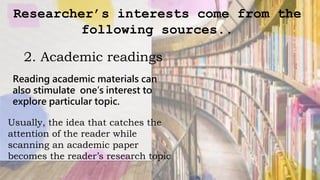 Researcher’s interests come from the
following sources..
2. Academic readings
Reading academic materials can
also stimulate one’s interest to
explore particular topic.
Usually, the idea that catches the
attention of the reader while
scanning an academic paper
becomes the reader’s research topic
 